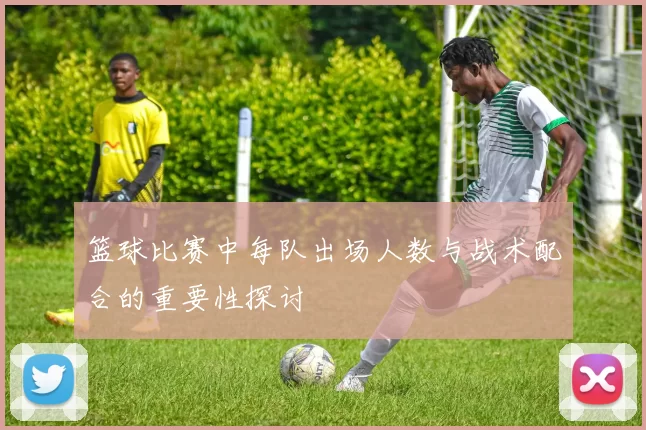 篮球比赛中每队出场人数与战术配合的重要性探讨