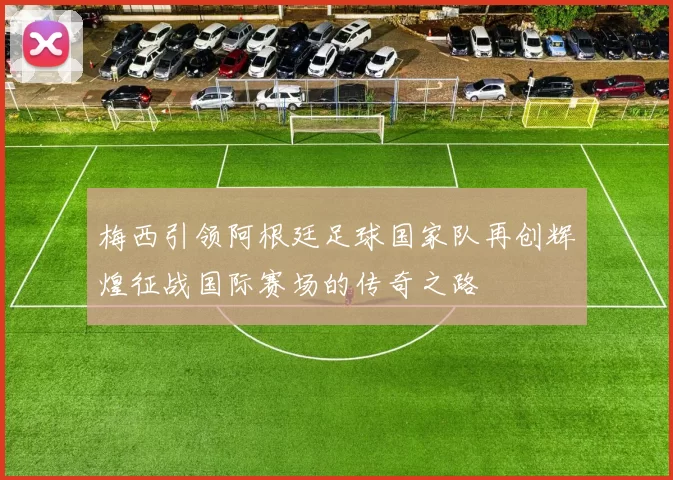 梅西引领阿根廷足球国家队再创辉煌征战国际赛场的传奇之路