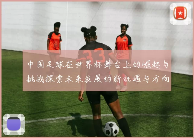 中国足球在世界杯舞台上的崛起与挑战探索未来发展的新机遇与方向