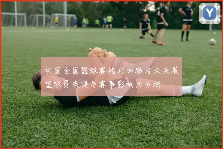 中国全国篮球赛精彩回顾与未来展望球员表现与赛事影响力分析
