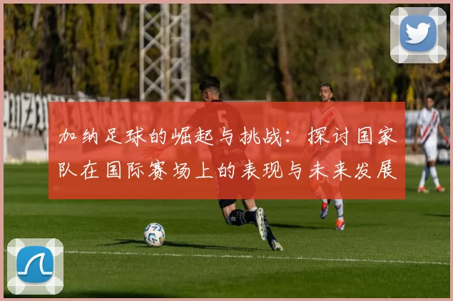 加纳足球的崛起与挑战：探讨国家队在国际赛场上的表现与未来发展方向