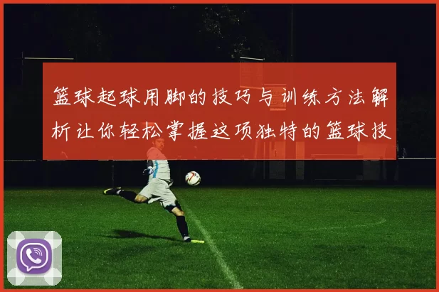 篮球起球用脚的技巧与训练方法解析让你轻松掌握这项独特的篮球技能