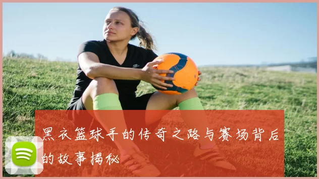 黑衣篮球手的传奇之路与赛场背后的故事揭秘