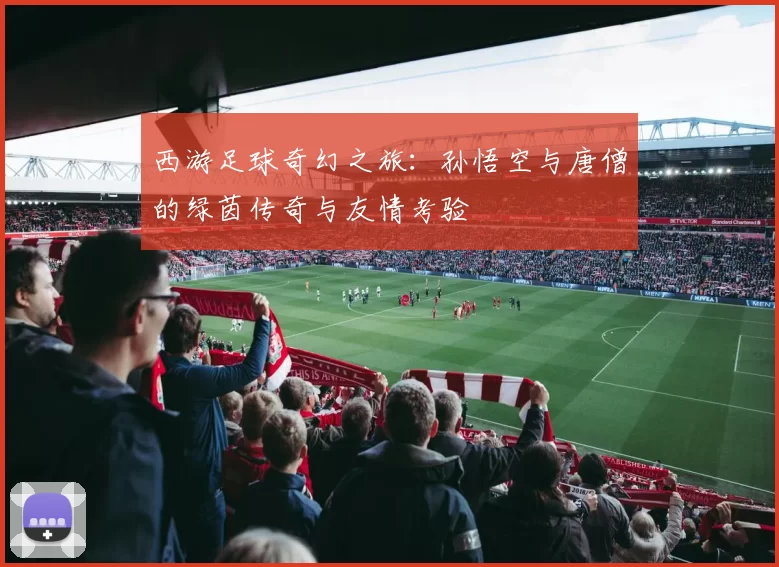 西游足球奇幻之旅：孙悟空与唐僧的绿茵传奇与友情考验