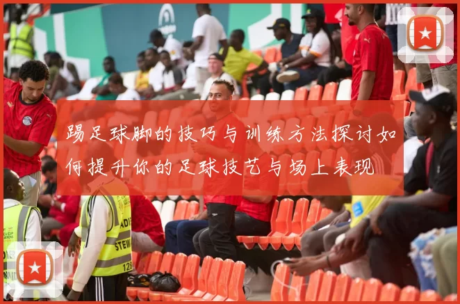 踢足球脚的技巧与训练方法探讨如何提升你的足球技艺与场上表现